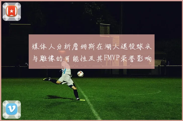 媒体人分析詹姆斯在湖人退役球衣与雕像的可能性及其FMVP荣誉影响