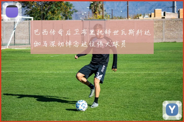巴西传奇后卫布里托辞世瓦斯科达伽马深切悼念这位伟大球员