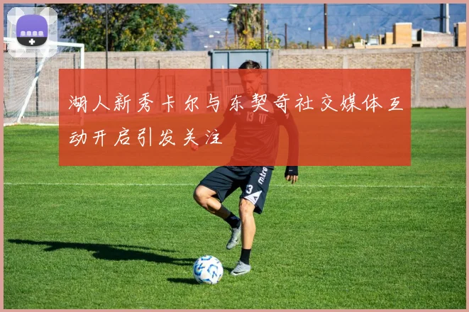 湖人新秀卡尔与东契奇社交媒体互动开启引发关注