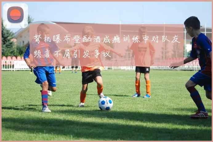弩机曝布登酗酒成瘾训练中对队友频言不屑引发争议