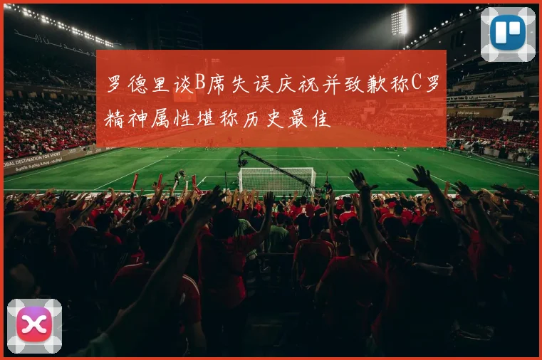 罗德里谈B席失误庆祝并致歉称C罗精神属性堪称历史最佳