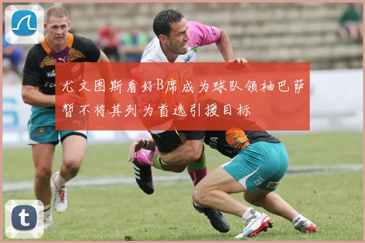 尤文图斯看好B席成为球队领袖巴萨暂不将其列为首选引援目标
