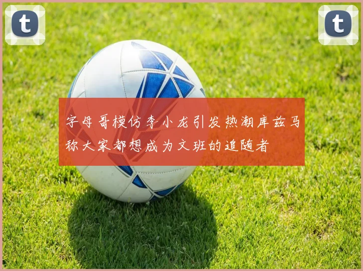 字母哥模仿李小龙引发热潮库兹马称大家都想成为文班的追随者