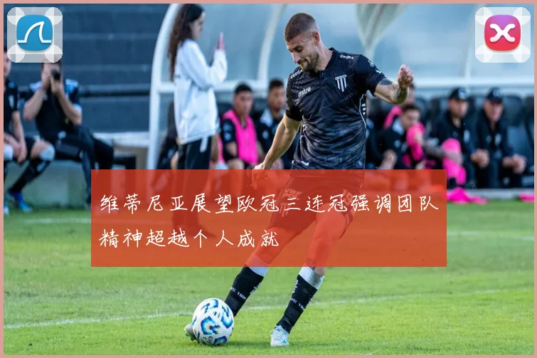 维蒂尼亚展望欧冠三连冠强调团队精神超越个人成就