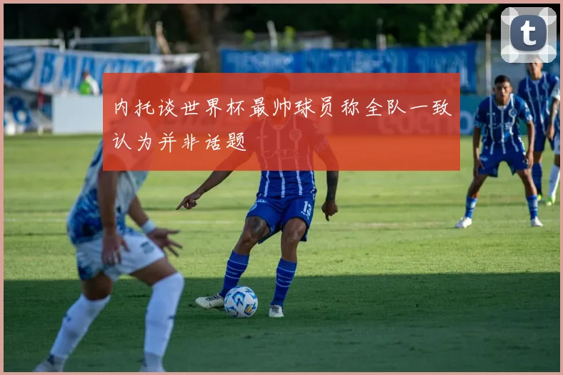 内托谈世界杯最帅球员称全队一致认为并非话题