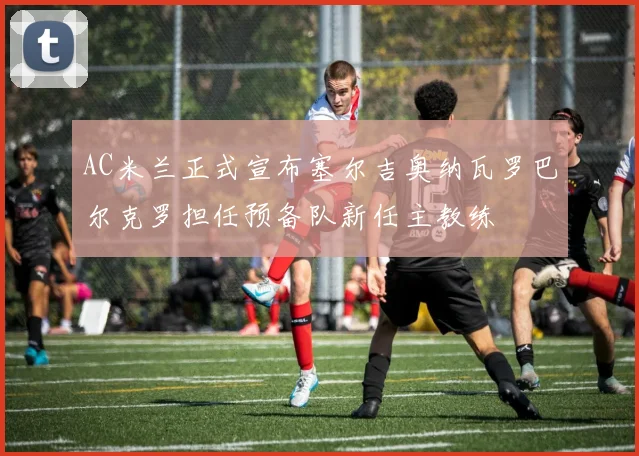 AC米兰正式宣布塞尔吉奥纳瓦罗巴尔克罗担任预备队新任主教练